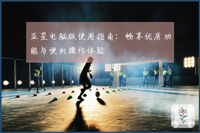 亚星电脑版使用指南:畅享优质功能与便利操作体验
