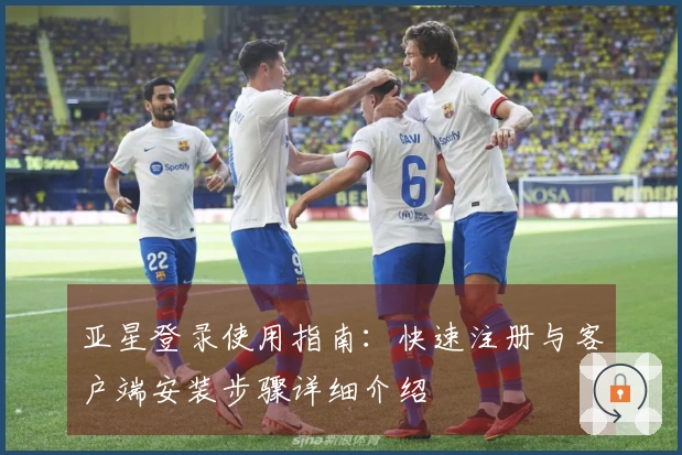 亚星登录使用指南：快速注册与客户端安装步骤详细介绍