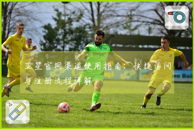 亚星官网渠道使用指南：快捷访问与注册流程详解