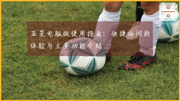 亚星电脑版使用指南：快捷访问新体验与主要功能介绍