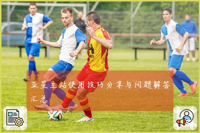 亚星主站使用技巧分享与问题解答汇总