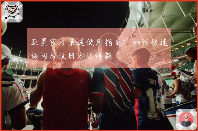 亚星官方渠道使用指南：如何快速访问与注册方法详解