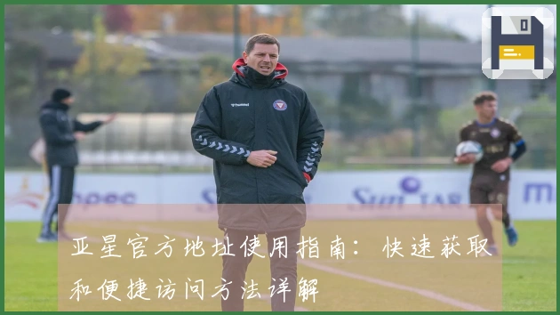 亚星官方地址使用指南：快速获取和便捷访问方法详解