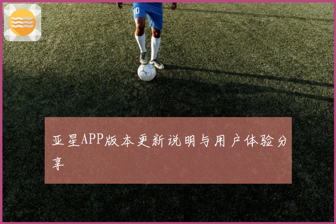 亚星APP版本更新说明与用户体验分享