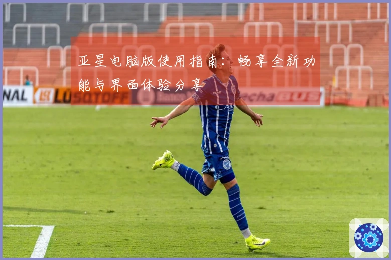 亚星电脑版使用指南：畅享全新功能与界面体验分享