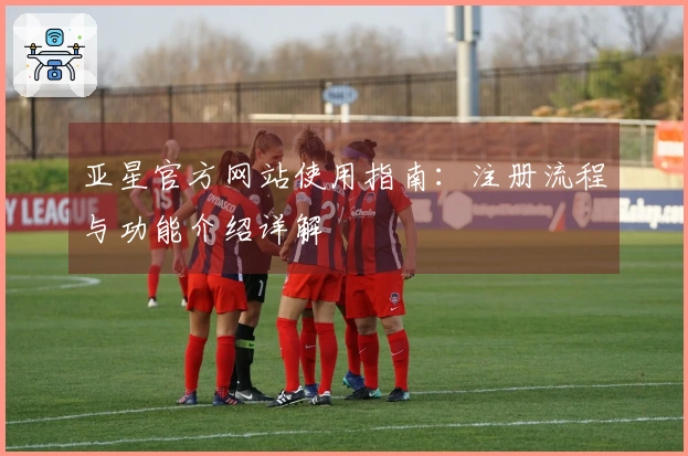 亚星官方网站使用指南：注册流程与功能介绍详解