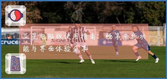 亚星电脑版使用指南：畅享全新功能与界面体验分享