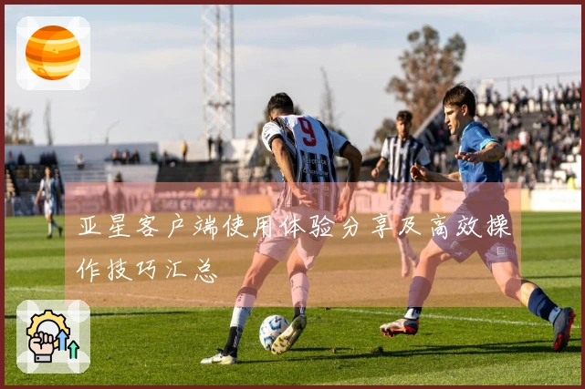 亚星客户端使用体验分享及高效操作技巧汇总