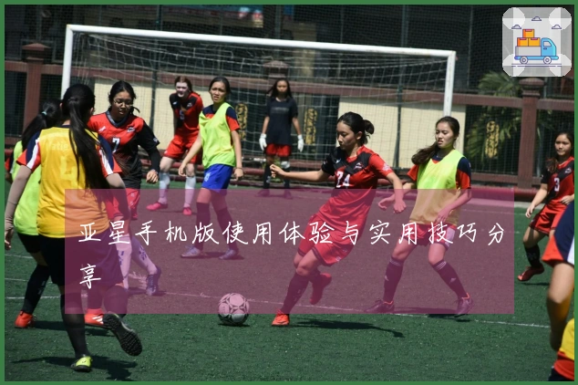 亚星手机版使用体验与实用技巧分享