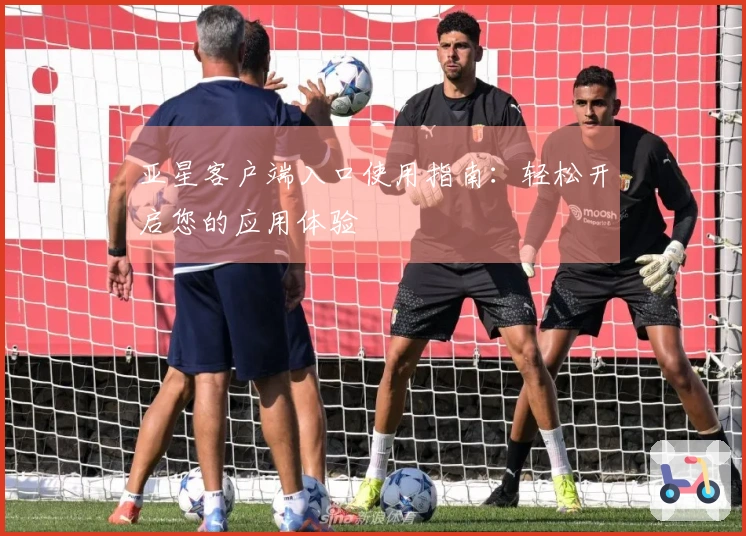 亚星客户端入口使用指南：轻松开启您的应用体验